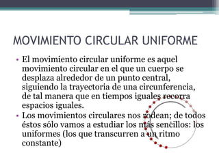 MOVIMIENTO CIRCULAR UNIFORMEEl movimiento circular uniforme es aquel movimiento circular en el que un cuerpo se desplaza alrededor de un punto central, siguiendo la trayectoria de una circunferencia, de tal manera que en tiempos iguales recorra espacios iguales.Los movimientos circulares nos rodean; de todos éstos sólo vamos a estudiar los más sencillos: los uniformes (los que transcurren a un ritmo constante)
