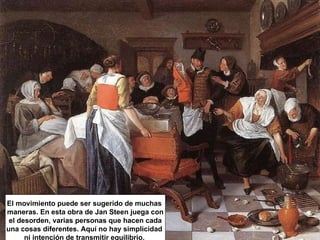 El movimiento puede ser sugerido de muchas  maneras. En esta obra de Jan Steen juega con el desorden, varias personas que hacen cada una cosas diferentes. Aquí no hay simplicidad  ni intención de transmitir equilibrio.  