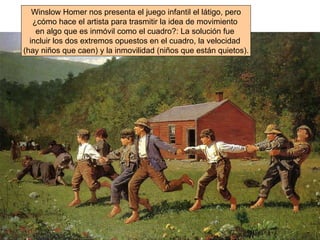 Winslow Homer nos presenta el juego infantil el látigo, pero ¿cómo hace el artista para trasmitir la idea de movimiento  en algo que es inmóvil como el cuadro?: La solución fue  incluir los dos extremos opuestos en el cuadro, la velocidad  (hay niños que caen) y la inmovilidad (niños que están quietos). 