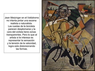 Jean Metzinger en el Velódromo no intenta pintar una escena  realista o naturalista.  Las ruedas de la bicicleta  parecen desplomarse y la cara del ciclista tiene zonas  transparentes. Pero lo que al artista si le interesa es  representar la sensación  y la tensión de la velocidad, logra esto distorsionando las formas. 