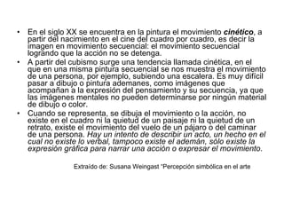 En el siglo XX se encuentra en la pintura el movimiento  cinético , a partir del nacimiento en el cine del cuadro por cuadro, es decir la imagen en movimiento secuencial: el movimiento secuencial logrando que la acción no se detenga.  A partir del cubismo surge una tendencia llamada cinética, en el que en una misma pintura secuencial se nos muestra el movimiento de una persona, por ejemplo, subiendo una escalera. Es muy difícil pasar a dibujo o pintura ademanes, como imágenes que acompañan a la expresión del pensamiento y su secuencia, ya que las imágenes mentales no pueden determinarse por ningún material de dibujo o color.  Cuando se representa, se dibuja el movimiento o la acción, no existe en el cuadro ni la quietud de un paisaje ni la quietud de un retrato, existe el movimiento del vuelo de un pájaro o del caminar de una persona.  Hay un intento de describir un acto, un hecho en el cual no existe lo verbal, tampoco existe el ademán, sólo existe la expresión gráfica para narrar una acción o expresar el movimiento .  Extraído de: Susana Weingast “Percepción simbólica en el arte  