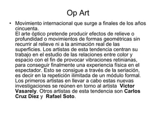 Op Art Movimiento internacional que surge a finales de los años cincuenta. El arte óptico pretende producir efectos de relieve o profundidad o movimientos de formas geométricas sin recurrir al relieve ni a la animación real de las superficies. Los artistas de esta tendencia centran su trabajo en el estudio de las relaciones entre color y espacio con el fin de provocar vibraciones retinianas, para conseguir finalmente una experiencia física en el espectador. Esto se consigue a través de la seriación, es decir en la repetición ilimitada de un módulo formal. Los primeros artistas en llevar a cabo estas nuevas investigaciones se reúnen en torno al artista   Victor  Vasarely . Otros artistas de esta tendencia son  Carlos Cruz Díez  y   Rafael Soto . 