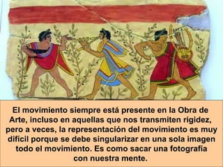 El movimiento siempre está presente en la Obra de  Arte, incluso en aquellas que nos transmiten rigidez,  pero   a veces, la representación del movimiento es muy difícil porque se debe singularizar en una sola imagen todo el movimiento. Es como sacar una fotografía  con nuestra mente.   
