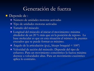 Generación de fuerza Depende de : Número de unidades motoras activadas Tipo de unidades motoras activadas Tamaño del músculo Longitud del músculo al iniciar el movimiento: máxima alrededor de un 20 % más que en la posición de reposo.  La base molecular es que en esta situación el número de puentes cruzados que se puede formar es máximo. Ángulo de la articulación (p.ej., bíceps braquial = 100º) Velocidad de acción del músculo. Depende del tipo de esfuerzo. Para un movimiento concéntrico la fuerza máxima decrece a velocidades altas. Para un movimiento excéntrico aplica lo contrario.  