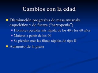 Cambios con la edad Disminución progresiva de masa musculo esquelético y de fuerza (“sarcopenia”) Hombres perdida más rápida de los 40 a los 60 años Mujeres a partir de los 60 Se pierden más las fibras rápidas de tipo II  Aumento de la grasa 