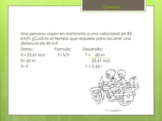 Ejemplos




Una persona viajan en motoneta a una velocidad de 85
km/h ¿Cuál es el tiempo que requiere para recorrer una
distancia de 60 m?
Datos:           Formula:     Desarrollo:
V= 23.61 m/s       T= S/V      T = 60 m
S= 60 m                            23.61 m/s
T= ?                           T = 2.54 s
 