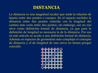 DISTANCIA
La distancia es una magnitud escalar que mide la relación de
lejanía entre dos puntos o cuerpos. En el espacio euclídeo la
distancia entre dos puntos coincide con la longitud del
camino más corto entre dos puntos, sin embargo, eso no nos
sirve como definición formal de distancia, ya que para la
definición de longitud es necesaria la de la distancia. Por eso
en este artículo se acude a una definición formal de distancia.
Además en espacios de geometrías más complejas el concepto
de distancia y el de longitud de una curva no tienen porqué
coincidir.
 