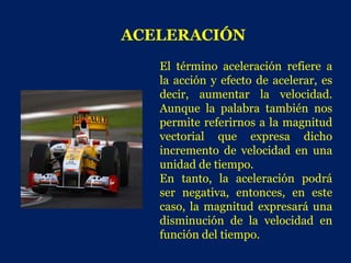ACELERACIÓN
   El término aceleración refiere a
   la acción y efecto de acelerar, es
   decir, aumentar la velocidad.
   Aunque la palabra también nos
   permite referirnos a la magnitud
   vectorial que expresa dicho
   incremento de velocidad en una
   unidad de tiempo.
   En tanto, la aceleración podrá
   ser negativa, entonces, en este
   caso, la magnitud expresará una
   disminución de la velocidad en
   función del tiempo.
 