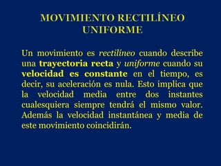 Un movimiento es rectilíneo cuando describe
una trayectoria recta y uniforme cuando su
velocidad es constante en el tiempo, es
decir, su aceleración es nula. Esto implica que
la velocidad media entre dos instantes
cualesquiera siempre tendrá el mismo valor.
Además la velocidad instantánea y media de
este movimiento coincidirán.
 