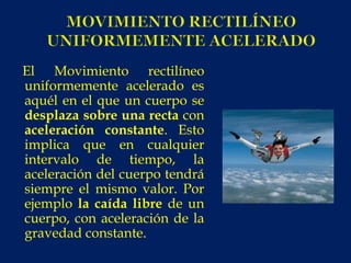 El Movimiento rectilíneo
uniformemente acelerado es
aquél en el que un cuerpo se
desplaza sobre una recta con
aceleración constante. Esto
implica que en cualquier
intervalo de tiempo, la
aceleración del cuerpo tendrá
siempre el mismo valor. Por
ejemplo la caída libre de un
cuerpo, con aceleración de la
gravedad constante.
 
