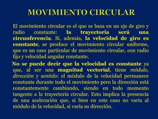 El movimiento circular es el que se basa en un eje de giro y
radio      constante:    la    trayectoria      será     una
circunferencia. Si, además, la velocidad de giro es
constante, se produce el movimiento circular uniforme,
que es un caso particular de movimiento circular, con radio
fijo y velocidad angular constante.
No se puede decir que la velocidad es constante ya
que, al ser una magnitud vectorial, tiene módulo,
dirección y sentido: el módulo de la velocidad permanece
constante durante todo el movimiento pero la dirección está
constantemente cambiando, siendo en todo momento
tangente a la trayectoria circular. Esto implica la presencia
de una aceleración que, si bien en este caso no varía al
módulo de la velocidad, si varía su dirección.
 