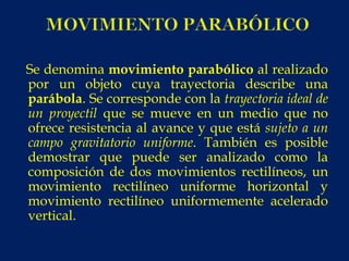 Se denomina movimiento parabólico al realizado
por un objeto cuya trayectoria describe una
parábola. Se corresponde con la trayectoria ideal de
un proyectil que se mueve en un medio que no
ofrece resistencia al avance y que está sujeto a un
campo gravitatorio uniforme. También es posible
demostrar que puede ser analizado como la
composición de dos movimientos rectilíneos, un
movimiento rectilíneo uniforme horizontal y
movimiento rectilíneo uniformemente acelerado
vertical.
 