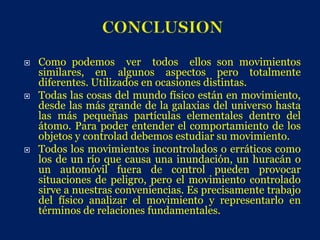    Como podemos ver todos ellos son movimientos
    similares, en algunos aspectos pero totalmente
    diferentes. Utilizados en ocasiones distintas.
   Todas las cosas del mundo físico están en movimiento,
    desde las más grande de la galaxias del universo hasta
    las más pequeñas partículas elementales dentro del
    átomo. Para poder entender el comportamiento de los
    objetos y controlad debemos estudiar su movimiento.
   Todos los movimientos incontrolados o erráticos como
    los de un río que causa una inundación, un huracán o
    un automóvil fuera de control pueden provocar
    situaciones de peligro, pero el movimiento controlado
    sirve a nuestras conveniencias. Es precisamente trabajo
    del físico analizar el movimiento y representarlo en
    términos de relaciones fundamentales.
 