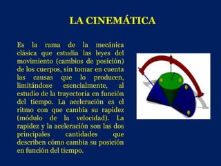 LA CINEMÁTICA

Es la rama de la mecánica
clásica que estudia las leyes del
movimiento (cambios de posición)
de los cuerpos, sin tomar en cuenta
las causas que lo producen,
limitándose     esencialmente,     al
estudio de la trayectoria en función
del tiempo. La aceleración es el
ritmo con que cambia su rapidez
(módulo de la velocidad). La
rapidez y la aceleración son las dos
principales      cantidades      que
describen cómo cambia su posición
en función del tiempo.
 
