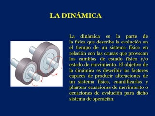 LA DINÁMICA

    La dinámica es la parte de
    la física que describe la evolución en
    el tiempo de un sistema físico en
    relación con las causas que provocan
    los cambios de estado físico y/o
    estado de movimiento. El objetivo de
    la dinámica es describir los factores
    capaces de producir alteraciones de
    un sistema físico, cuantificarlos y
    plantear ecuaciones de movimiento o
    ecuaciones de evolución para dicho
    sistema de operación.
 