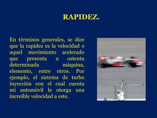 RAPIDEZ.


En términos generales, se dice
que la rapidez es la velocidad o
aquel movimiento acelerado
que     presenta     u    ostenta
determinada             máquina,
elemento, entre otros. Por
ejemplo, el sistema de turbo
inyección con el cual cuenta
mi automóvil le otorga una
increíble velocidad a este.
 