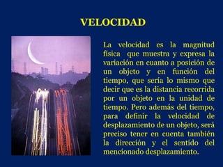 VELOCIDAD

   La velocidad es la magnitud
   física que muestra y expresa la
   variación en cuanto a posición de
   un objeto y en función del
   tiempo, que sería lo mismo que
   decir que es la distancia recorrida
   por un objeto en la unidad de
   tiempo. Pero además del tiempo,
   para definir la velocidad de
   desplazamiento de un objeto, será
   preciso tener en cuenta también
   la dirección y el sentido del
   mencionado desplazamiento.
 
