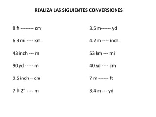 REALIZA LAS SIGUIENTES CONVERSIONES


8 ft -------- cm                 3.5 m------ yd

6.3 mi ---- km                   4.2 m ---- inch

43 inch --- m                    53 km --- mi

90 yd ----- m                    40 yd ---- cm

9.5 inch – cm                    7 m------- ft

7 ft 2” ---- m                   3.4 m --- yd
 