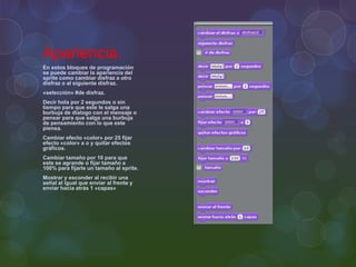 Apariencia.
En estos bloques de programación
se puede cambiar la apariencia del
sprite como cambiar disfraz a otro
disfraz o al siguiente disfraz.
«selección» #de disfraz.
Decir hola por 2 segundos o sin
tiempo para que este le salga una
burbuja de dialogo con el mensaje o
pensar para que salga una burbuja
de pensamiento con lo que este
piensa.
Cambiar efecto «color» por 25 fijar
efecto «color» a o y quitar efectos
gráficos.
Cambiar tamaño por 10 para que
este se agrande o fijar tamaño a
100% para fijarle un tamaño al sprite.
Mostrar y esconder al recibir una
señal al igual que enviar al frente y
enviar hacia atrás 1 «capas»
 