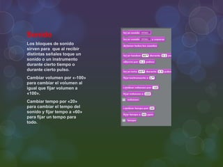Sonido
Los bloques de sonido
sirven para que al recibir
distintas señales toque un
sonido o un instrumento
durante cierto tiempo o
durante cierto pulso.
Cambiar volumen por «-100»
para cambiar el volumen al
igual que fijar volumen a
«100».
Cambiar tempo por «20»
para cambiar el tempo del
sonido y fijar tempo a «60»
para fijar un tempo para
todo.
 