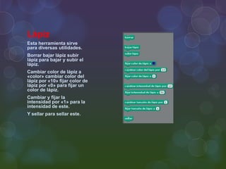Lápiz
Esta herramienta sirve
para diversas utilidades.
Borrar bajar lápiz subir
lápiz para bajar y subir el
lápiz.
Cambiar color de lápiz a
«color» cambiar color del
lápiz por «10» fijar color de
lápiz por «0» para fijar un
color de lápiz.
Cambiar y fijar la
intensidad por «1» para la
intensidad de este.
Y sellar para sellar este.
 