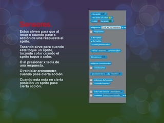 Sensores.
Estos sirven para que al
tocar o cuando pase x
acción de una respuesta el
sprite.
Tocando sirve para cuando
este toque un sprite,
tocando color cuando el
sprite toque x color.
O al presionar x tecla de
una respuesta.
O reiniciar cronometro
cuando pase cierta acción.
Cuando esta esta en cierta
posición un sprite pase
cierta acción.
 