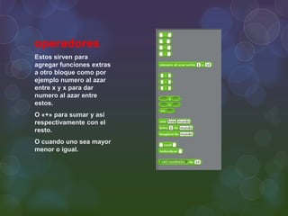 operadores
Estos sirven para
agregar funciones extras
a otro bloque como por
ejemplo numero al azar
entre x y x para dar
numero al azar entre
estos.
O «+» para sumar y así
respectivamente con el
resto.
O cuando uno sea mayor
menor o igual.
 
