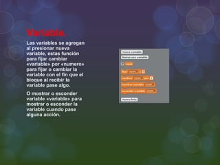 Variable.
Las variables se agregan
al presionar nueva
variable, estas función
para fijar cambiar
«variable» por «numero»
para fijar o cambiar la
variable con el fin que el
bloque al recibir la
variable pase algo.
O mostrar o esconder
variable «variable» para
mostrar o esconder la
variable cuando pase
alguna acción.
 