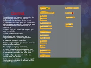 Control.
Estos bloques son los mas importantes del
programa ya que estos son los que
desembocan las acciones de los otros.
Al presionar «bandera» para que al iniciar el
programa pase una acción, al presionar tecla
«tecla» desemboque en una acción al
presionarla.
si «algo» haga una acción y si no para que
haga otra acción.
Esperar hasta que «acción»
Repetir hasta que «algo» para que el
programa se repita hasta que pase eso.
Al presionar «objeto» pase algo.
Detener programa para que cuando pase una
acción se detenga todo.
Por siempre se repita por siempre.
Si «algo» para que cuando pase algo haga
una acción , por siempre si «algo» para que
se repita la acción hasta que pase algo.
Al recibir «algo» que cuando reciba una
variable pase una acción.
Enviar a todos «variable» y esperar y repetir
«numero» para que este se repita la acción
un numero de veces.
 