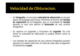   En fotografía, el concepto velocidad de obturación se usa por
    abuso del lenguaje para hacer referencia al inverso del tiempo
    de exposición de la fotografía, que es el periodo de tiempo
    durante el cual está abierto el obturador de una cámara
    fotográfica.

   Se expresa en segundos y fracciones de segundo. De esta
    forma la velocidad de obturación se podría definir como su
    inverso.

   Los tiempos de exposición de una cámara fotográfica pueden
    ajustarse en valores discretos. El salto de cada valor al siguiente
    se denomina un paso.
 