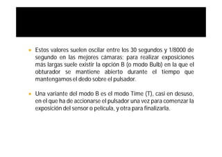    Estos valores suelen oscilar entre los 30 segundos y 1/8000 de
    segundo en las mejores cámaras; para realizar exposiciones
    más largas suele existir la opción B (o modo Bulb) en la que el
    obturador se mantiene abierto durante el tiempo que
    mantengamos el dedo sobre el pulsador.

   Una variante del modo B es el modo Time (T), casi en desuso,
    en el que ha de accionarse el pulsador una vez para comenzar la
    exposición del sensor o película, y otra para finalizarla.
 