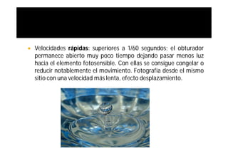   Velocidades rápidas: superiores a 1/60 segundos; el obturador
    permanece abierto muy poco tiempo dejando pasar menos luz
    hacia el elemento fotosensible. Con ellas se consigue congelar o
    reducir notablemente el movimiento. Fotografía desde el mismo
    sitio con una velocidad más lenta, efecto desplazamiento.
 
