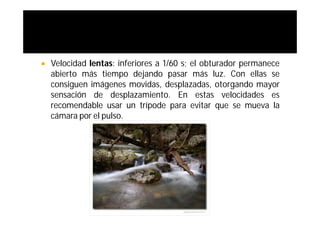    Velocidad lentas: inferiores a 1/60 s; el obturador permanece
    abierto más tiempo dejando pasar más luz. Con ellas se
    consiguen imágenes movidas, desplazadas, otorgando mayor
    sensación de desplazamiento. En estas velocidades es
    recomendable usar un trípode para evitar que se mueva la
    cámara por el pulso.
 