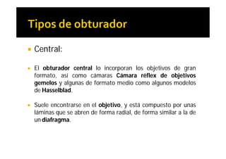    Central:

   El obturador central lo incorporan los objetivos de gran
    formato, así como cámaras Cámara réflex de objetivos
    gemelos y algunas de formato medio como algunos modelos
    de Hasselblad.

   Suele encontrarse en el objetivo, y está compuesto por unas
    láminas que se abren de forma radial, de forma similar a la de
    un diafragma.
 