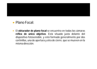    Plano Focal:

   El obturador de plano focal se encuentra en todas las cámaras
    réflex de único objetivo. Está situado justo delante del
    dispositivo fotosensible, y está formado generalmente por dos
    cortinillas, una de apertura y otra de cierre, que se mueven en la
    misma dirección.
 