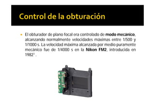    El obturador de plano focal era controlado de modo mecánico,
    alcanzando normalmente velocidades máximas entre 1/500 y
    1/1000 s. La velocidad máxima alcanzada por medio puramente
    mecánico fue de 1/4000 s en la Nikon FM2, introducida en
    19821 .
 
