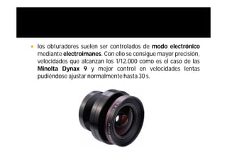    los obturadores suelen ser controlados de modo electrónico
    mediante electroimanes. Con ello se consigue mayor precisión,
    velocidades que alcanzan los 1/12.000 como es el caso de las
    Minolta Dynax 9 y mejor control en velocidades lentas
    pudiéndose ajustar normalmente hasta 30 s.
 