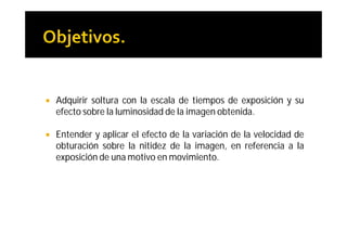    Adquirir soltura con la escala de tiempos de exposición y su
    efecto sobre la luminosidad de la imagen obtenida.

   Entender y aplicar el efecto de la variación de la velocidad de
    obturación sobre la nitidez de la imagen, en referencia a la
    exposición de una motivo en movimiento.
 