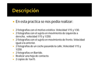    En esta practica se nos pedía realizar:

   2 fotografías con el motivo estático. Velocidad 1/15 y 1/30.
   2 fotografías con el sujeto en movimiento de izquierda a
    derecha, velocidad 1/15 y 1/250.
   2 fotografías con el sujeto en movimiento de frente, Velocidad
    igual a la anterior.
   2 fotografías de un coche pasando la calle, Velocidad 1/15 y
    1/250.
   2 fotografías en Barrido.
   Realizar una hoja de contacto.
   2 copias de 1ox15.
 