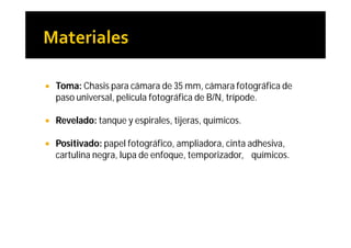    Toma: Chasis para cámara de 35 mm, cámara fotográfica de
    paso universal, película fotográfica de B/N, trípode.

   Revelado: tanque y espirales, tijeras, químicos.

   Positivado: papel fotográfico, ampliadora, cinta adhesiva,
    cartulina negra, lupa de enfoque, temporizador, químicos.
 