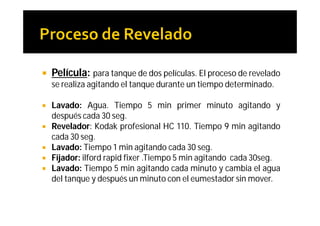    Película: para tanque de dos películas. El proceso de revelado
    se realiza agitando el tanque durante un tiempo determinado.

   Lavado: Agua. Tiempo 5 min primer minuto agitando y
    después cada 30 seg.
   Revelador: Kodak profesional HC 110. Tiempo 9 min agitando
    cada 30 seg.
   Lavado: Tiempo 1 min agitando cada 30 seg.
   Fijador: ilford rapid fixer .Tiempo 5 min agitando cada 30seg.
   Lavado: Tiempo 5 min agitando cada minuto y cambia el agua
    del tanque y después un minuto con el eumestador sin mover.
 