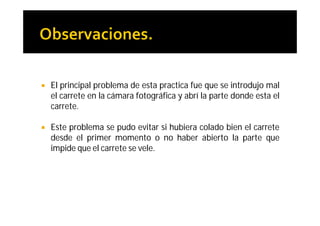    El principal problema de esta practica fue que se introdujo mal
    el carrete en la cámara fotográfica y abrí la parte donde esta el
    carrete.

   Este problema se pudo evitar si hubiera colado bien el carrete
    desde el primer momento o no haber abierto la parte que
    impide que el carrete se vele.
 
