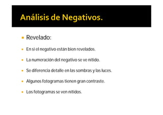    Revelado:
   En si el negativo están bien revelados.

   La numeración del negativo se ve nítido.

   Se diferencia detalle en las sombras y las luces.

   Algunos fotogramas tienen gran contraste.

   Los fotogramas se ven nítidos.
 