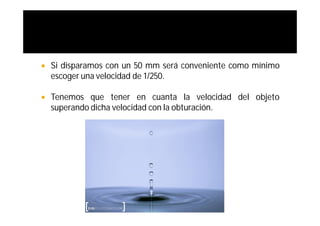    Si disparamos con un 50 mm será conveniente como mínimo
    escoger una velocidad de 1/250.

   Tenemos que tener en cuanta la velocidad del objeto
    superando dicha velocidad con la obturación.
 