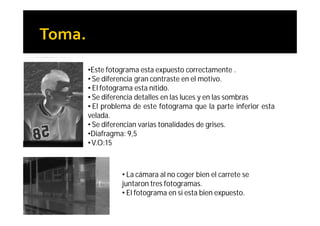 •Este fotograma esta expuesto correctamente .
• Se diferencia gran contraste en el motivo.
• El fotograma esta nítido.
• Se diferencia detalles en las luces y en las sombras
• El problema de este fotograma que la parte inferior esta
velada.
• Se diferencian varias tonalidades de grises.
•Diafragma: 9,5
• V.O:15



          • La cámara al no coger bien el carrete se
          juntaron tres fotogramas.
          • El fotograma en si esta bien expuesto.
 