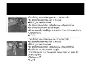 •Este fotograma esta expuesto correctamente .
• Se diferencia contraste en el motivo.
• El fotograma esta nítido.
• Se diferencia detalles en las luces y en las sombras.
• Se diferencian varios tonos de gris.
• Al ser una velocidad baja se visualiza el los del movimiento.
•Diafragma: 13
• V.O: 15
•Este fotograma esta expuesto correctamente .
• Se diferencia contraste en el motivo.
• El fotograma esta nítido.
• Se diferencia detalles en las luces y en las sombras.
•Se diferencias varios tonos de gris.
•El problema de este fotograma es que tiene un trozo de
otra fotografía.
•Diafragma: 13
• V.O: 15
 