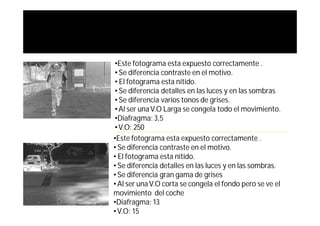 •Este fotograma esta expuesto correctamente .
• Se diferencia contraste en el motivo.
• El fotograma esta nítido.
• Se diferencia detalles en las luces y en las sombras
• Se diferencia varios tonos de grises.
• Al ser una V.O Larga se congela todo el movimiento.
•Diafragma: 3,5
• V.O: 250
•Este fotograma esta expuesto correctamente .
• Se diferencia contraste en el motivo.
• El fotograma esta nítido.
• Se diferencia detalles en las luces y en las sombras.
• Se diferencia gran gama de grises
• Al ser una V.O corta se congela el fondo pero se ve el
movimiento del coche
•Diafragma: 13
• V.O: 15
 