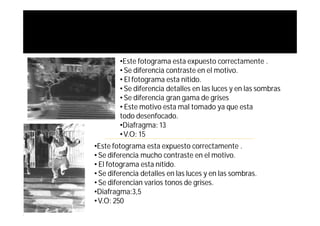 •Este fotograma esta expuesto correctamente .
        • Se diferencia contraste en el motivo.
        • El fotograma esta nítido.
        • Se diferencia detalles en las luces y en las sombras
        • Se diferencia gran gama de grises
        • Este motivo esta mal tomado ya que esta
        todo desenfocado.
        •Diafragma: 13
        • V.O: 15
•Este fotograma esta expuesto correctamente .
• Se diferencia mucho contraste en el motivo.
• El fotograma esta nítido.
• Se diferencia detalles en las luces y en las sombras.
• Se diferencian varios tonos de grises.
•Diafragma:3,5
• V.O: 250
 