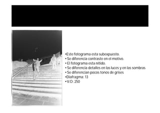 •Este fotograma esta subexpuesto.
• Se diferencia contraste en el motivo.
• El fotograma esta nítido.
• Se diferencia detalles en las luces y en las sombras
• Se diferencian pocos tonos de grises
•Diafragma: 13
• V.O: 250
 
