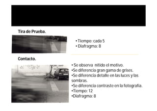 Tira de Prueba.

                    • Tiempo: cada 5
                    • Diafragma: 8

Contacto.
                  • Se observa nítido el motivo.
                  •Se diferencia gran gama de grises.
                  •Se diferencia detalle en las luces y las
                  sombras.
                  •Se diferencia contraste en la fotografía.
                  •Tiempo: 12
                  •Diafragma: 8
 